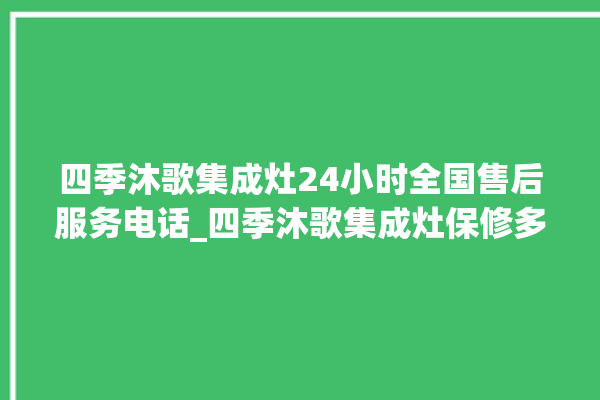 四季沐歌集成灶24小时全国售后服务电话_四季沐歌集成灶保修多少年 。歌集