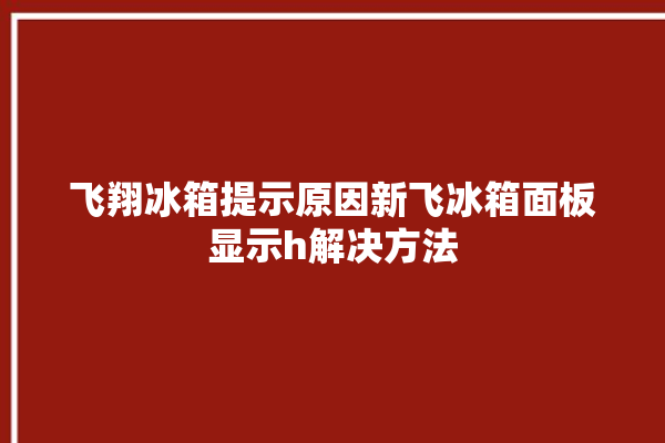 飞翔冰箱提示原因新飞冰箱面板显示h解决方法