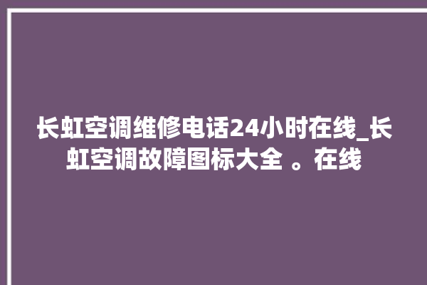 长虹空调维修电话24小时在线_长虹空调故障图标大全 。在线