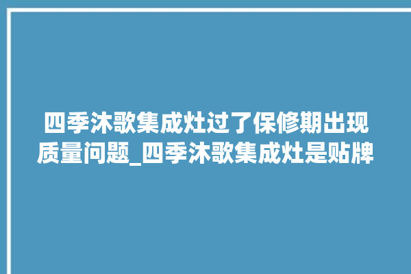 四季沐歌集成灶过了保修期出现质量问题_四季沐歌集成灶是贴牌的吗 。歌集