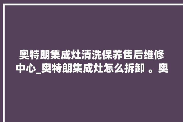 奥特朗集成灶清洗保养售后维修中心_奥特朗集成灶怎么拆卸 。奥特朗