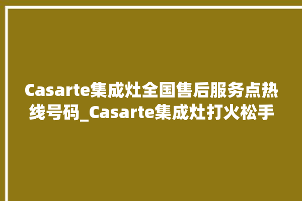 Casarte集成灶全国售后服务点热线号码_Casarte集成灶打火松手灭 。售后服务