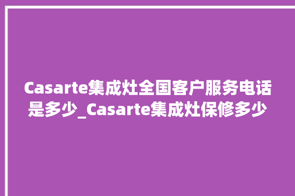 Casarte集成灶全国客户服务电话是多少_Casarte集成灶保修多少年 。服务电话