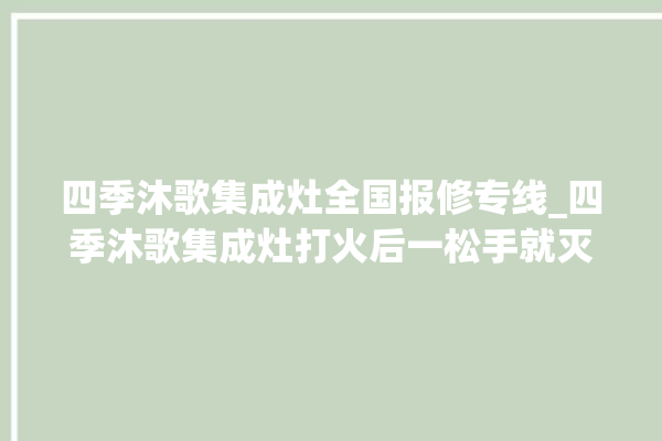 四季沐歌集成灶全国报修专线_四季沐歌集成灶打火后一松手就灭 。歌集