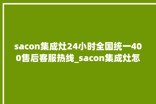 sacon集成灶24小时全国统一400售后客服热线_sacon集成灶怎么调火 。全国统一