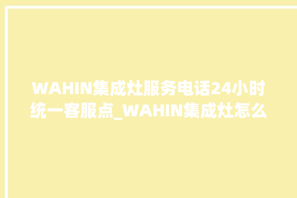 WAHIN集成灶服务电话24小时统一客服点_WAHIN集成灶怎么调火 。客服