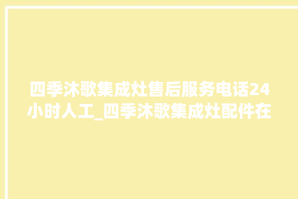 四季沐歌集成灶售后服务电话24小时人工_四季沐歌集成灶配件在哪买 。歌集