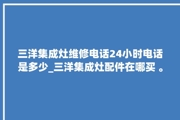 三洋集成灶维修电话24小时电话是多少_三洋集成灶配件在哪买 。电话