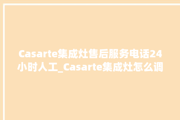 Casarte集成灶售后服务电话24小时人工_Casarte集成灶怎么调火 。服务电话