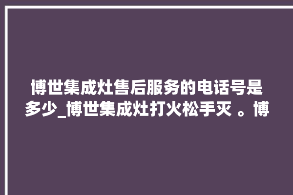 博世集成灶售后服务的电话号是多少_博世集成灶打火松手灭 。博世