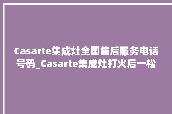 Casarte集成灶全国售后服务电话号码_Casarte集成灶打火后一松手就灭 。电话号码