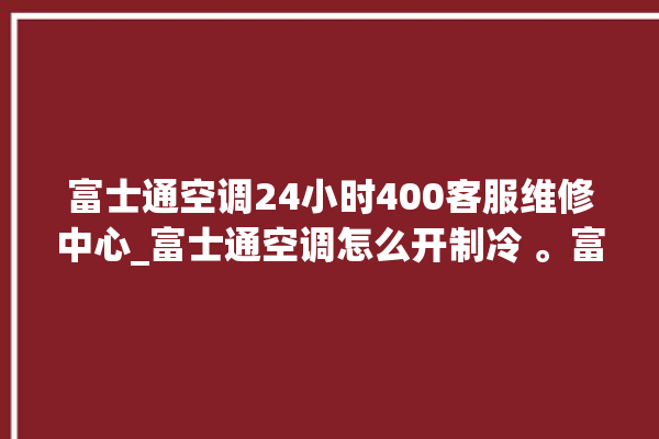 富士通空调24小时400客服维修中心_富士通空调怎么开制冷 。富士通