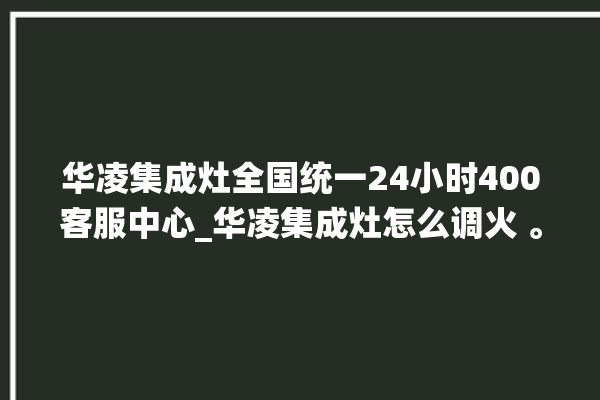 华凌集成灶全国统一24小时400客服中心_华凌集成灶怎么调火 。客服中心