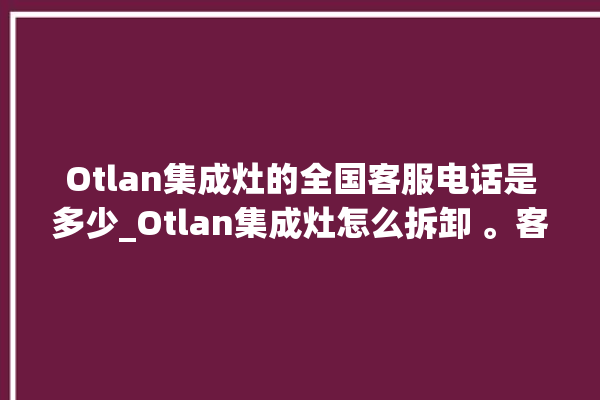 Otlan集成灶的全国客服电话是多少_Otlan集成灶怎么拆卸 。客服电话