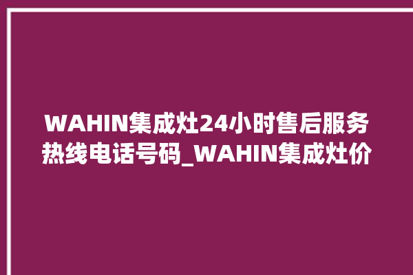 WAHIN集成灶24小时售后服务热线电话号码_WAHIN集成灶价格表 。价格表