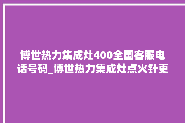 博世热力集成灶400全国客服电话号码_博世热力集成灶点火针更换方法 。热力