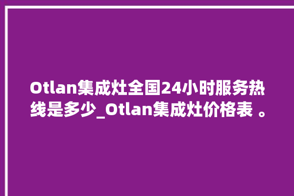 Otlan集成灶全国24小时服务热线是多少_Otlan集成灶价格表 。价格表