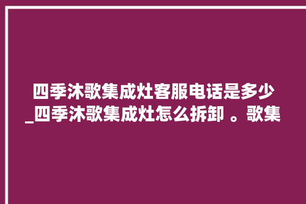 四季沐歌集成灶客服电话是多少_四季沐歌集成灶怎么拆卸 。歌集