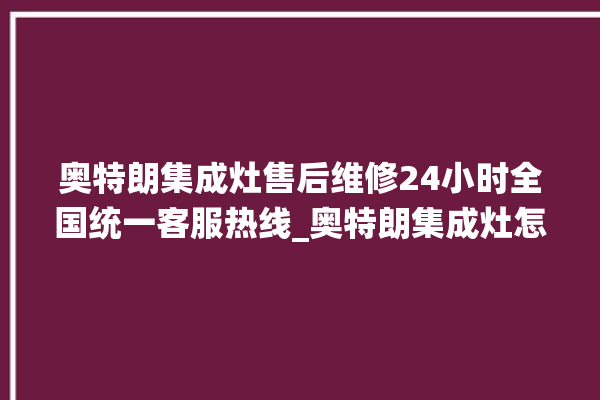 奥特朗集成灶售后维修24小时全国统一客服热线_奥特朗集成灶怎么调火 。奥特朗