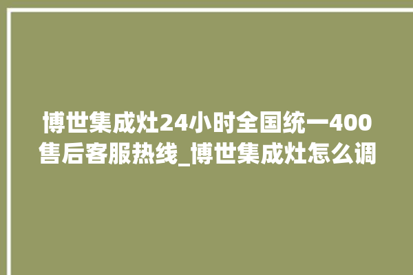 博世集成灶24小时全国统一400售后客服热线_博世集成灶怎么调火 。博世