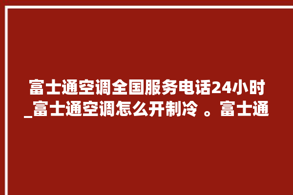 富士通空调全国服务电话24小时_富士通空调怎么开制冷 。富士通