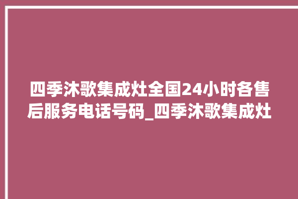 四季沐歌集成灶全国24小时各售后服务电话号码_四季沐歌集成灶打火松手灭 。歌集