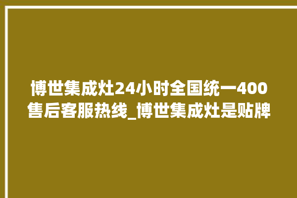 博世集成灶24小时全国统一400售后客服热线_博世集成灶是贴牌的吗 。博世