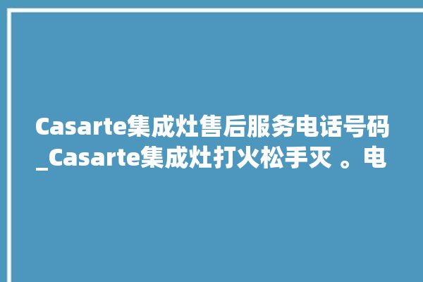 Casarte集成灶售后服务电话号码_Casarte集成灶打火松手灭 。电话号码