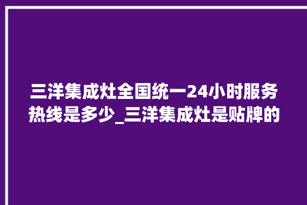 三洋集成灶全国统一24小时服务热线是多少_三洋集成灶是贴牌的吗 。服务热线