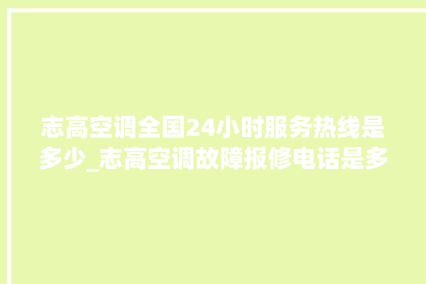 志高空调全国24小时服务热线是多少_志高空调故障报修电话是多少 。志高