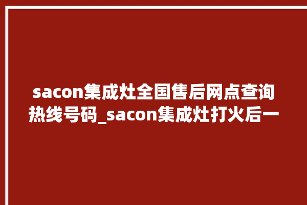 sacon集成灶全国售后网点查询热线号码_sacon集成灶打火后一松手就灭 。网点