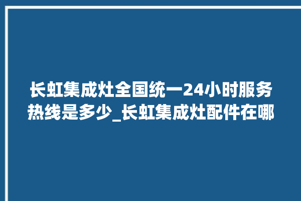 长虹集成灶全国统一24小时服务热线是多少_长虹集成灶配件在哪买 。长虹