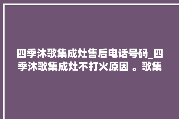 四季沐歌集成灶售后电话号码_四季沐歌集成灶不打火原因 。歌集