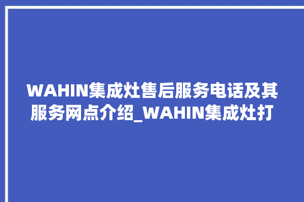 WAHIN集成灶售后服务电话及其服务网点介绍_WAHIN集成灶打火后一松手就灭 。服务电话