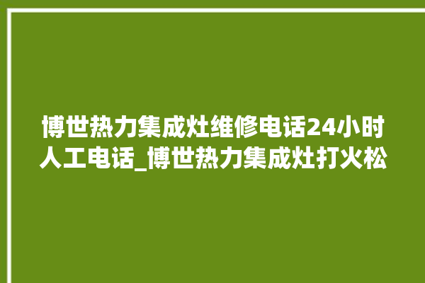 博世热力集成灶维修电话24小时人工电话_博世热力集成灶打火松手灭 。热力