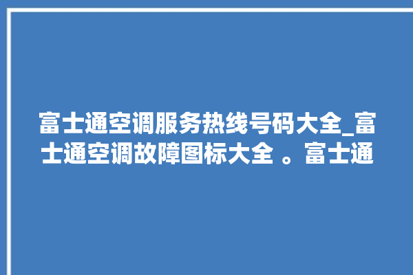 富士通空调服务热线号码大全_富士通空调故障图标大全 。富士通