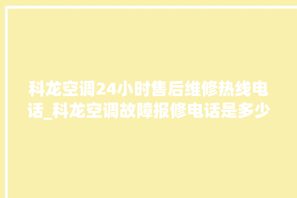 科龙空调24小时售后维修热线电话_科龙空调故障报修电话是多少 。科龙