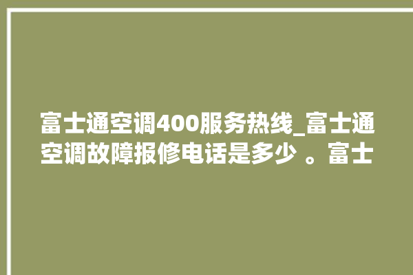 富士通空调400服务热线_富士通空调故障报修电话是多少 。富士通