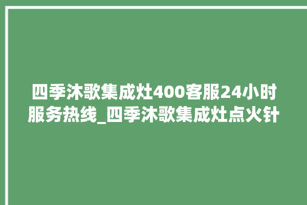 四季沐歌集成灶400客服24小时服务热线_四季沐歌集成灶点火针更换方法 。歌集