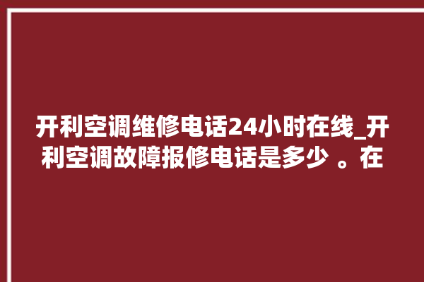 开利空调维修电话24小时在线_开利空调故障报修电话是多少 。在线