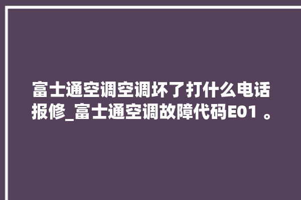 富士通空调空调坏了打什么电话报修_富士通空调故障代码E01 。富士通