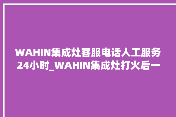 WAHIN集成灶客服电话人工服务24小时_WAHIN集成灶打火后一松手就灭 。客服电话