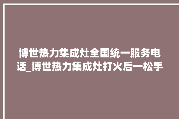 博世热力集成灶全国统一服务电话_博世热力集成灶打火后一松手就灭 。热力