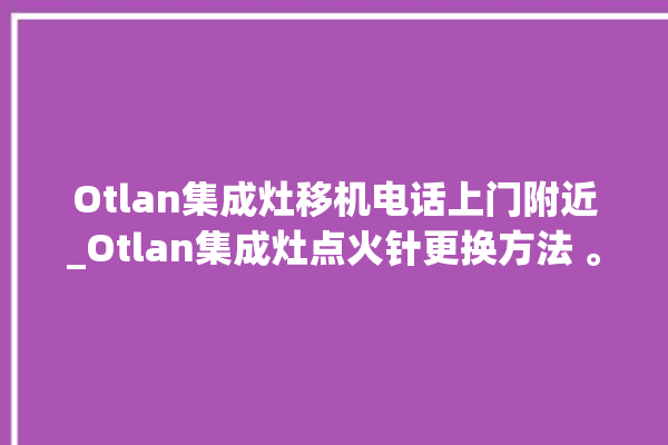 Otlan集成灶移机电话上门附近_Otlan集成灶点火针更换方法 。移机