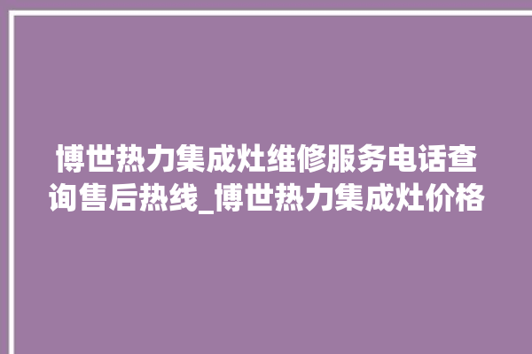 博世热力集成灶维修服务电话查询售后热线_博世热力集成灶价格表 。热力