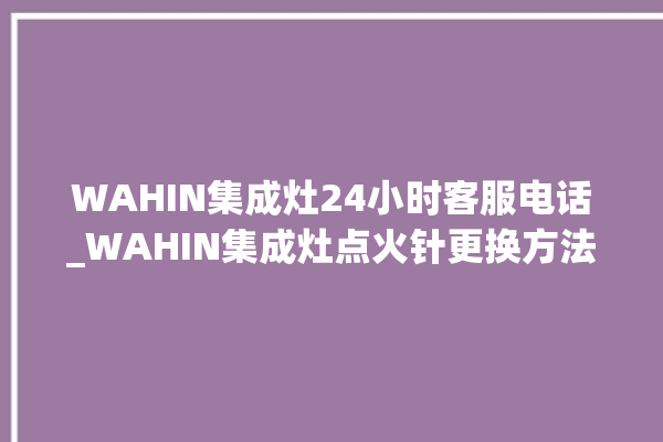 WAHIN集成灶24小时客服电话_WAHIN集成灶点火针更换方法 。客服电话