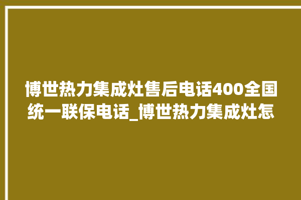 博世热力集成灶售后电话400全国统一联保电话_博世热力集成灶怎么调火 。热力