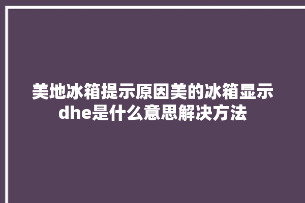 美地冰箱提示原因美的冰箱显示dhe是什么意思解决方法