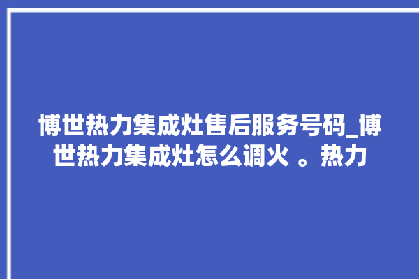 博世热力集成灶售后服务号码_博世热力集成灶怎么调火 。热力