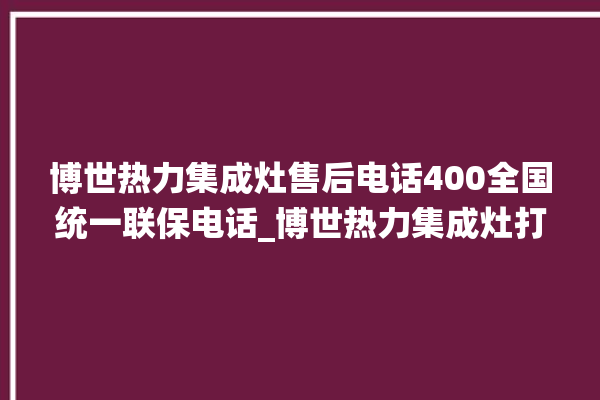 博世热力集成灶售后电话400全国统一联保电话_博世热力集成灶打火后一松手就灭 。热力